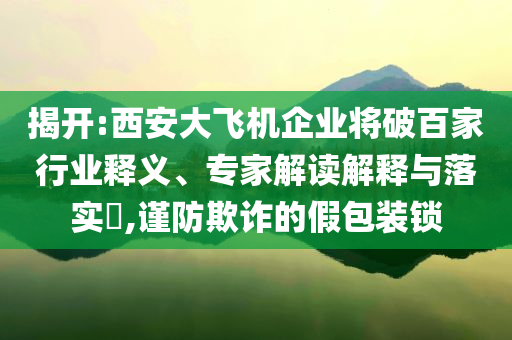 揭開:西安大飛機企業將破百家行業釋義、專家解讀解釋與落實?,謹防欺詐的假包裝鎖