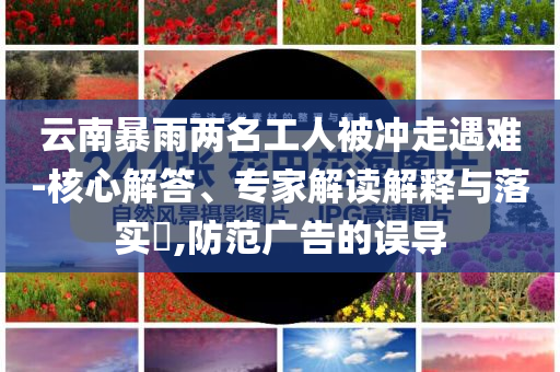 云南暴雨兩名工人被沖走遇難-核心解答、專家解讀解釋與落實?,防范廣告的誤導