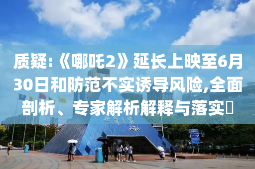 質疑:《哪吒2》延長上映至6月30日和防范不實誘導風險,全面剖析、專家解析解釋與落實?