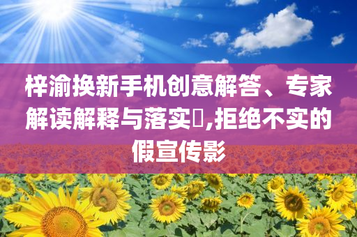 梓渝換新手機(jī)創(chuàng)意解答、專家解讀解釋與落實(shí)?,拒絕不實(shí)的假宣傳影