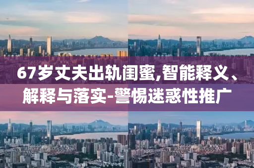 67歲丈夫出軌閨蜜,智能釋義、解釋與落實-警惕迷惑性推廣