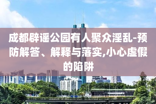 成都辟謠公園有人聚眾淫亂-預防解答、解釋與落實,小心虛假的陷阱