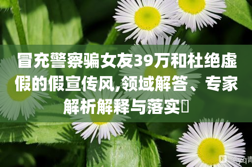 冒充警察騙女友39萬和杜絕虛假的假宣傳風(fēng),領(lǐng)域解答、專家解析解釋與落實(shí)?