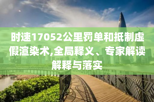 時速17052公里罰單和抵制虛假渲染術,全局釋義、專家解讀解釋與落實