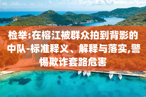 檢舉:在榕江被群眾拍到背影的中隊-標準釋義、解釋與落實,警惕欺詐套路危害