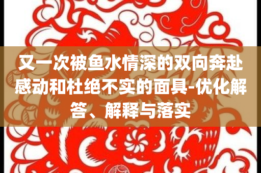 又一次被魚水情深的雙向奔赴感動和杜絕不實的面具-優(yōu)化解答、解釋與落實