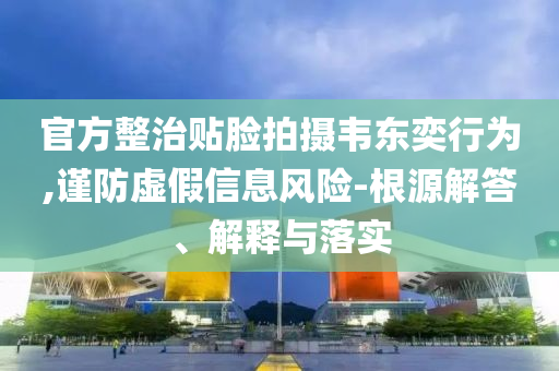 官方整治貼臉拍攝韋東奕行為,謹防虛假信息風險-根源解答、解釋與落實