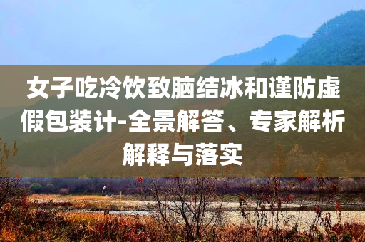 女子吃冷飲致腦結(jié)冰和謹防虛假包裝計-全景解答、專家解析解釋與落實