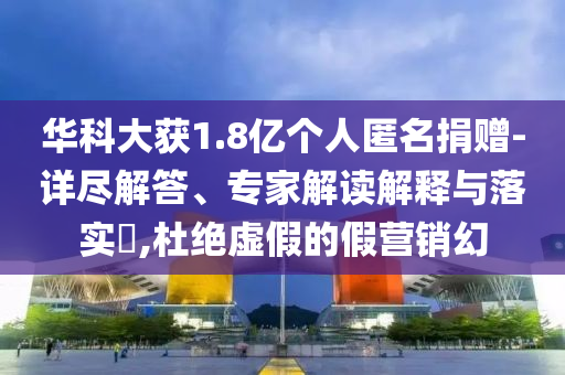 華科大獲1.8億個人匿名捐贈-詳盡解答、專家解讀解釋與落實?,杜絕虛假的假營銷幻