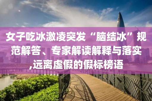 女子吃冰激凌突發“腦結冰”規范解答、專家解讀解釋與落實,遠離虛假的假標榜語