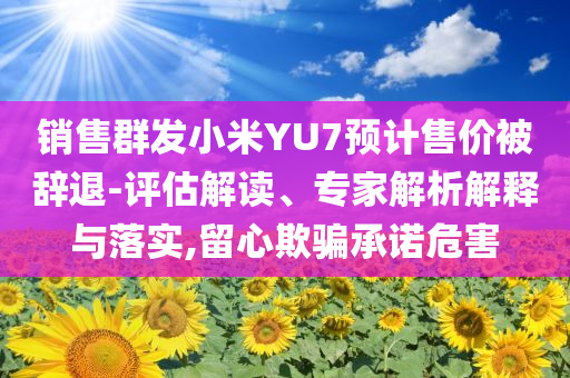 銷售群發小米YU7預計售價被辭退-評估解讀、專家解析解釋與落實,留心欺騙承諾危害