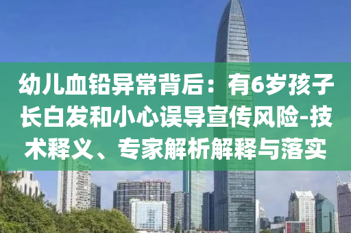 幼兒血鉛異常背后：有6歲孩子長白發和小心誤導宣傳風險-技術釋義、專家解析解釋與落實