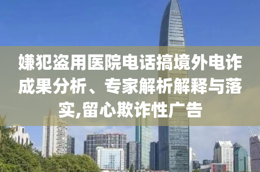 嫌犯盜用醫(yī)院電話(huà)搞境外電詐成果分析、專(zhuān)家解析解釋與落實(shí),留心欺詐性廣告