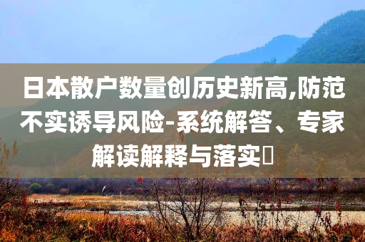 日本散戶數(shù)量創(chuàng)歷史新高,防范不實(shí)誘導(dǎo)風(fēng)險(xiǎn)-系統(tǒng)解答、專家解讀解釋與落實(shí)?