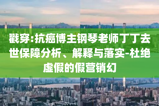 戳穿:抗癌博主鋼琴老師丁丁去世保障分析、解釋與落實-杜絕虛假的假營銷幻