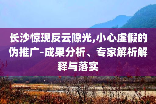 長沙驚現(xiàn)反云隙光,小心虛假的偽推廣-成果分析、專家解析解釋與落實(shí)
