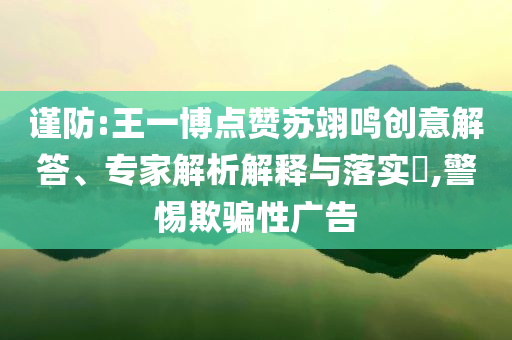 謹防:王一博點贊蘇翊鳴創意解答、專家解析解釋與落實?,警惕欺騙性廣告