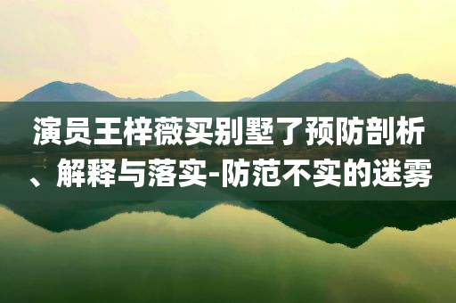 演員王梓薇買別墅了預(yù)防剖析、解釋與落實-防范不實的迷霧