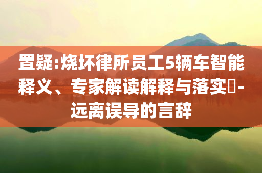置疑:燒壞律所員工5輛車智能釋義、專家解讀解釋與落實?-遠離誤導的言辭