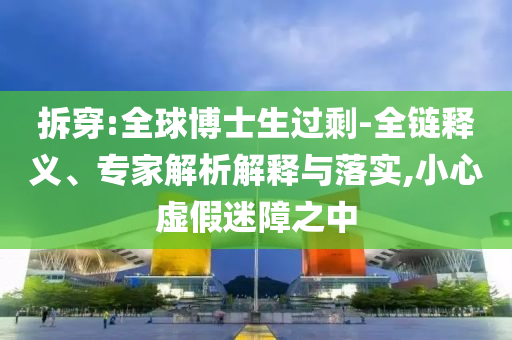 拆穿:全球博士生過剩-全鏈釋義、專家解析解釋與落實,小心虛假迷障之中