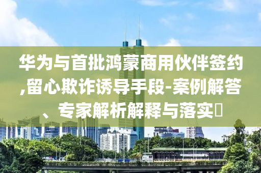 華為與首批鴻蒙商用伙伴簽約,留心欺詐誘導(dǎo)手段-案例解答、專家解析解釋與落實(shí)?