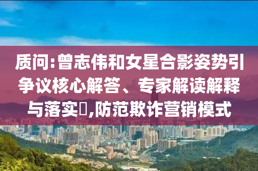 質問:曾志偉和女星合影姿勢引爭議核心解答、專家解讀解釋與落實?,防范欺詐營銷模式