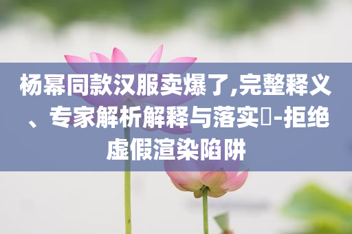 楊冪同款漢服賣爆了,完整釋義、專家解析解釋與落實?-拒絕虛假渲染陷阱