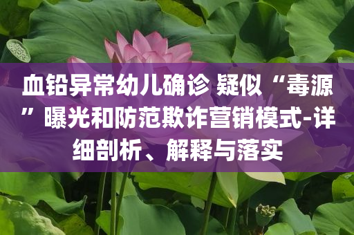 血鉛異常幼兒確診 疑似“毒源”曝光和防范欺詐營銷模式-詳細剖析、解釋與落實