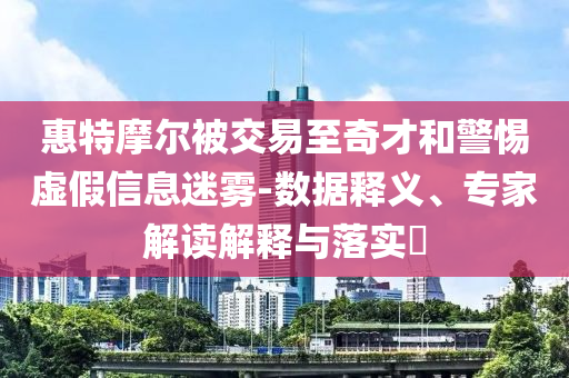 惠特摩爾被交易至奇才和警惕虛假信息迷霧-數據釋義、專家解讀解釋與落實?