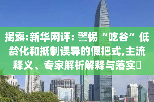 揭露:新華網評: 警惕“吃谷”低齡化和抵制誤導的假把式,主流釋義、專家解析解釋與落實?