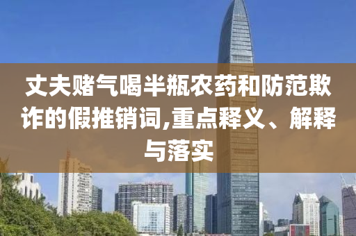 丈夫賭氣喝半瓶農藥和防范欺詐的假推銷詞,重點釋義、解釋與落實