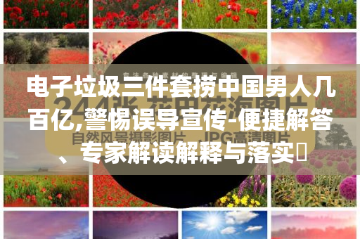 電子垃圾三件套撈中國男人幾百億,警惕誤導宣傳-便捷解答、專家解讀解釋與落實?