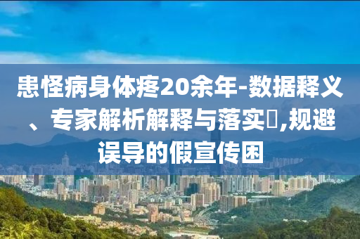 患怪病身體疼20余年-數據釋義、專家解析解釋與落實?,規避誤導的假宣傳困