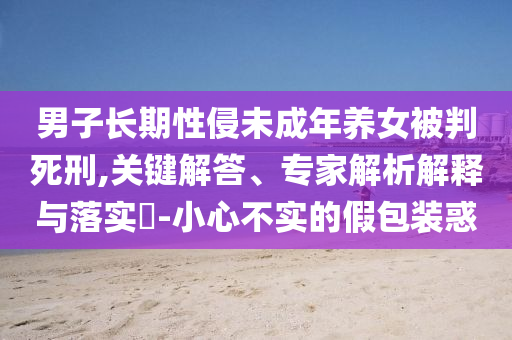 男子長期性侵未成年養(yǎng)女被判死刑,關(guān)鍵解答、專家解析解釋與落實(shí)?-小心不實(shí)的假包裝惑