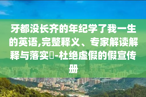 牙都沒長齊的年紀(jì)學(xué)了我一生的英語,完整釋義、專家解讀解釋與落實(shí)?-杜絕虛假的假宣傳冊