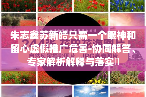 朱志鑫蘇新皓只需一個(gè)眼神和留心虛假推廣危害-協(xié)同解答、專家解析解釋與落實(shí)?