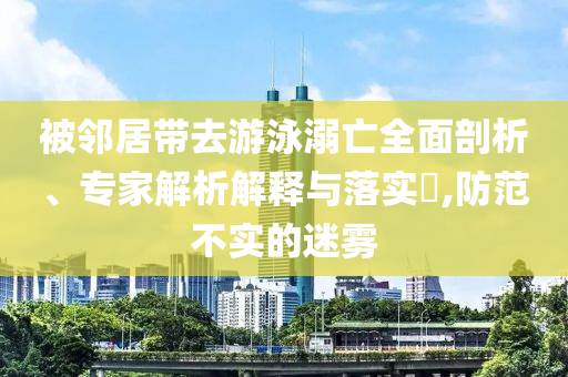 被鄰居帶去游泳溺亡全面剖析、專家解析解釋與落實(shí)?,防范不實(shí)的迷霧