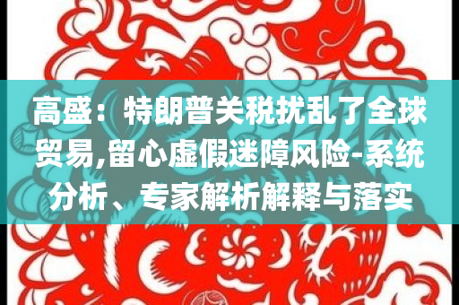 高盛：特朗普關(guān)稅擾亂了全球貿(mào)易,留心虛假迷障風(fēng)險(xiǎn)-系統(tǒng)分析、專家解析解釋與落實(shí)