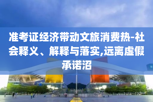 準考證經濟帶動文旅消費熱-社會釋義、解釋與落實,遠離虛假承諾沼