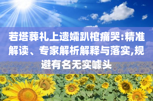 若塔葬禮上遺孀趴棺痛哭:精準解讀、專家解析解釋與落實,規避有名無實噱頭