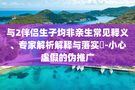 與2伴侶生子均非親生常見釋義、專家解析解釋與落實?-小心虛假的偽推廣