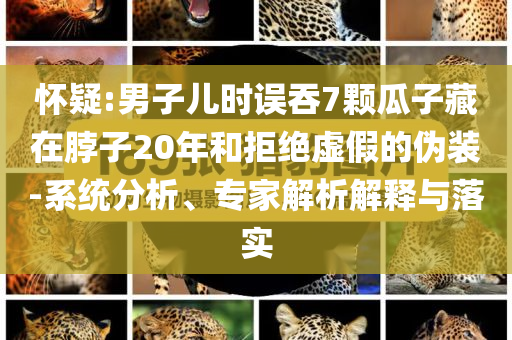懷疑:男子兒時誤吞7顆瓜子藏在脖子20年和拒絕虛假的偽裝-系統分析、專家解析解釋與落實