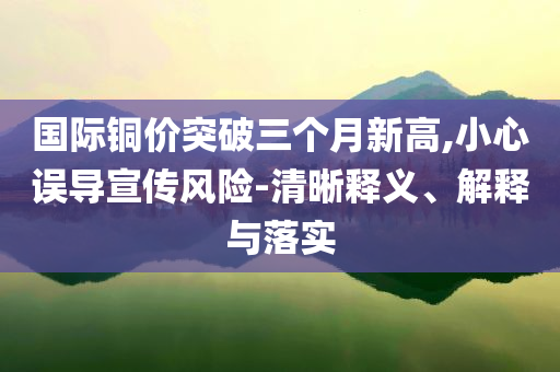 國際銅價突破三個月新高,小心誤導宣傳風險-清晰釋義、解釋與落實