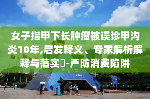 女子指甲下長腫瘤被誤診甲溝炎10年,啟發(fā)釋義、專家解析解釋與落實?-嚴防消費陷阱