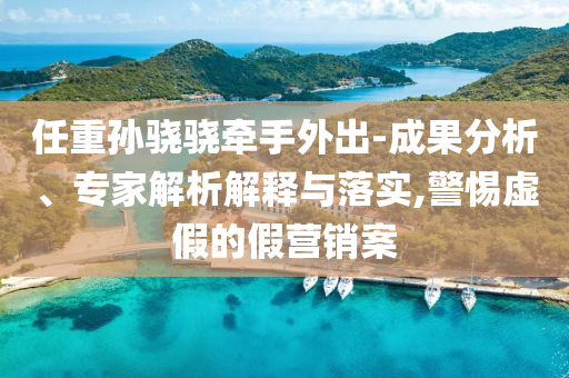 任重孫驍驍牽手外出-成果分析、專家解析解釋與落實,警惕虛假的假營銷案