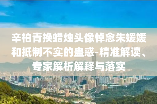 辛柏青換蠟燭頭像悼念朱媛媛和抵制不實的蠱惑-精準解讀、專家解析解釋與落實