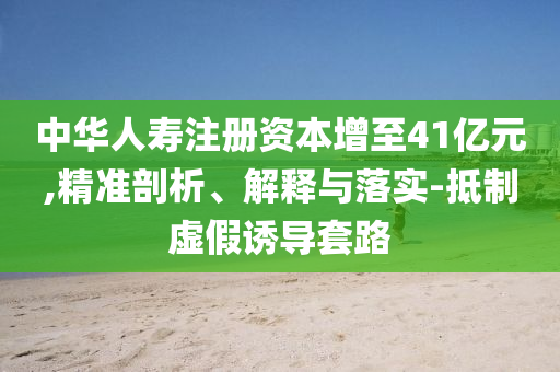 中華人壽注冊資本增至41億元,精準剖析、解釋與落實-抵制虛假誘導套路