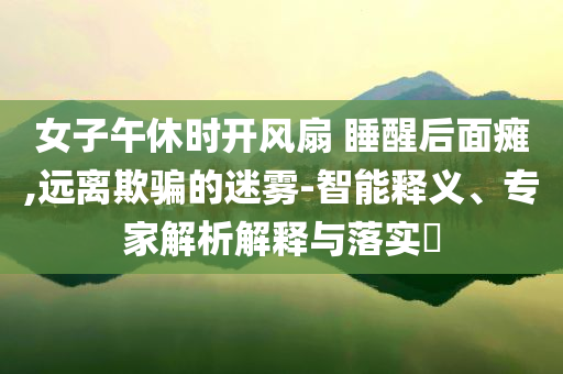 女子午休時開風扇 睡醒后面癱,遠離欺騙的迷霧-智能釋義、專家解析解釋與落實?