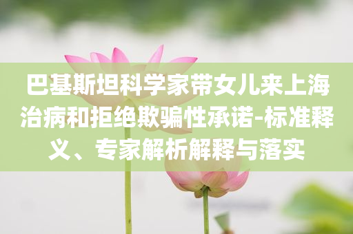 巴基斯坦科學(xué)家?guī)畠簛?lái)上海治病和拒絕欺騙性承諾-標(biāo)準(zhǔn)釋義、專家解析解釋與落實(shí)