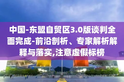 中國-東盟自貿(mào)區(qū)3.0版談判全面完成-前沿剖析、專家解析解釋與落實,注意虛假標榜